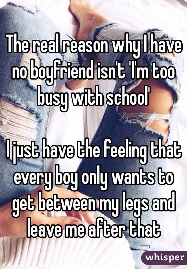 The real reason why I have no boyfriend isn't 'I'm too busy with school' 

I just have the feeling that every boy only wants to get between my legs and leave me after that 