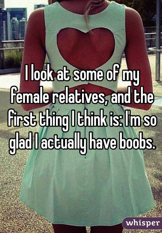 I look at some of my female relatives, and the first thing I think is: I'm so glad I actually have boobs.