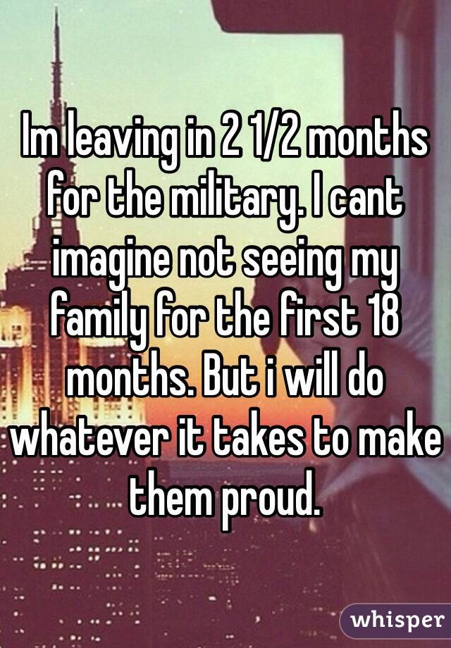 Im leaving in 2 1/2 months for the military. I cant imagine not seeing my family for the first 18 months. But i will do whatever it takes to make them proud.