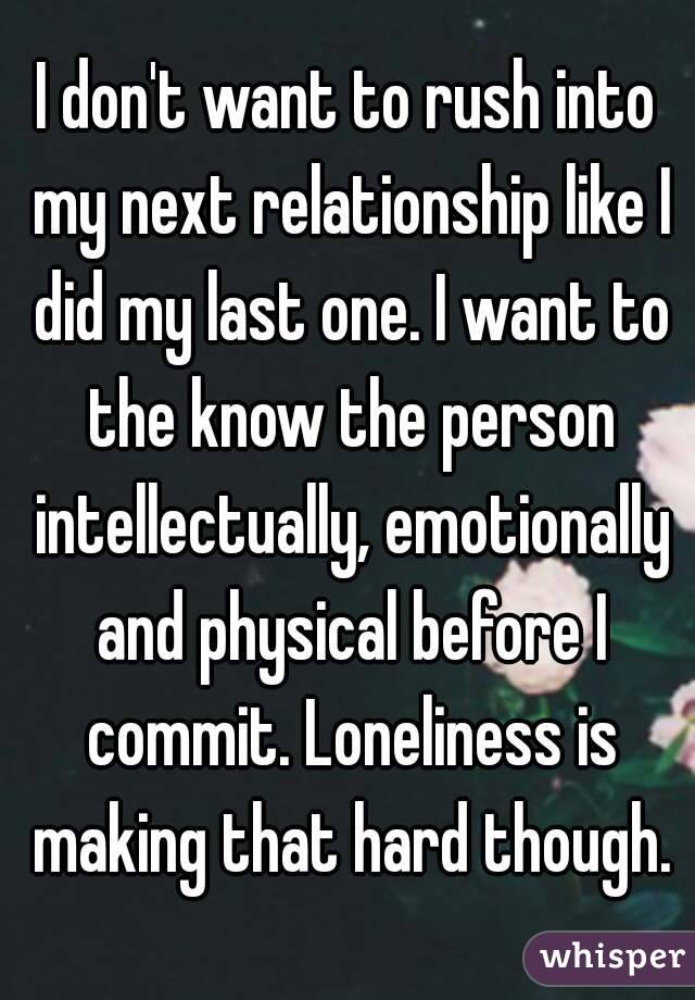 I don't want to rush into my next relationship like I did my last one. I want to the know the person intellectually, emotionally and physical before I commit. Loneliness is making that hard though.