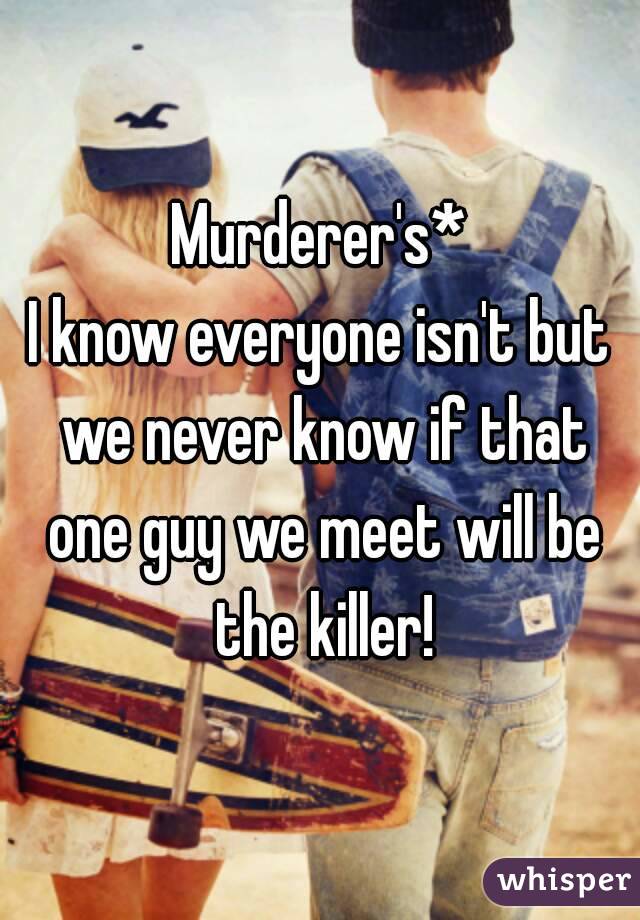 Murderer's*
I know everyone isn't but we never know if that one guy we meet will be the killer!
