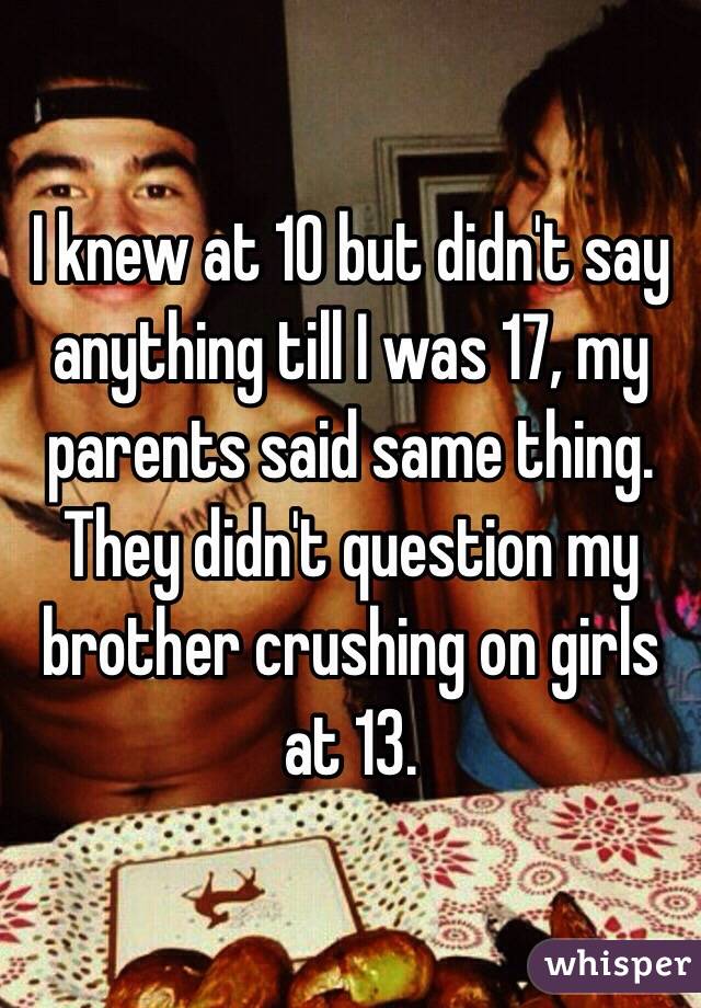 I knew at 10 but didn't say anything till I was 17, my parents said same thing. They didn't question my brother crushing on girls at 13.