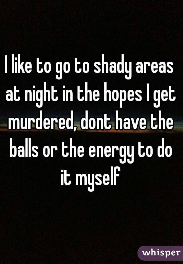 I like to go to shady areas at night in the hopes I get murdered, dont have the balls or the energy to do it myself