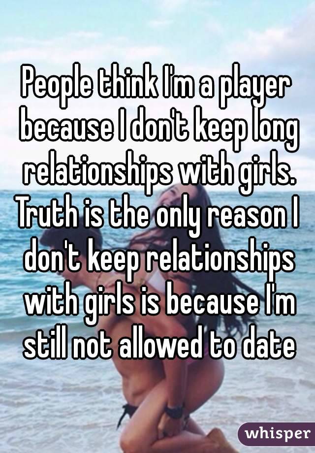 People think I'm a player because I don't keep long relationships with girls.
Truth is the only reason I don't keep relationships with girls is because I'm still not allowed to date