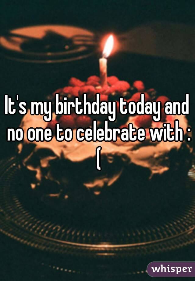 It's my birthday today and no one to celebrate with : (