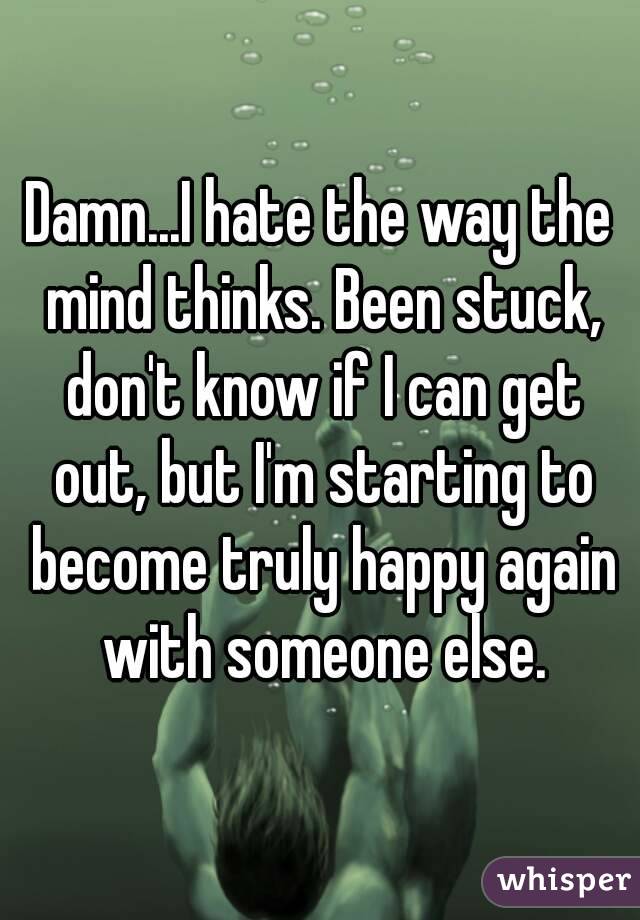 Damn...I hate the way the mind thinks. Been stuck, don't know if I can get out, but I'm starting to become truly happy again with someone else.