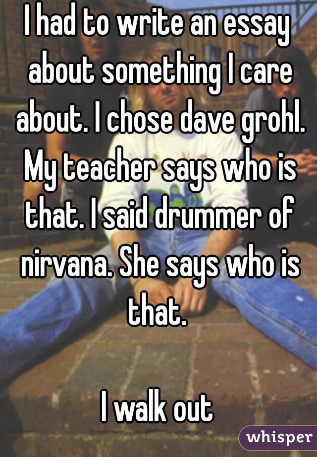 I had to write an essay about something I care about. I chose dave grohl. My teacher says who is that. I said drummer of nirvana. She says who is that. 

I walk out