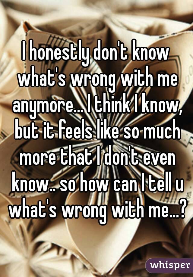 I honestly don't know what's wrong with me anymore... I think I know, but it feels like so much more that I don't even know.. so how can I tell u what's wrong with me...?