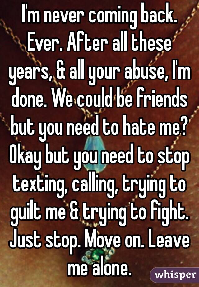 I'm never coming back. Ever. After all these years, & all your abuse, I'm done. We could be friends but you need to hate me?  Okay but you need to stop texting, calling, trying to guilt me & trying to fight. Just stop. Move on. Leave me alone. 