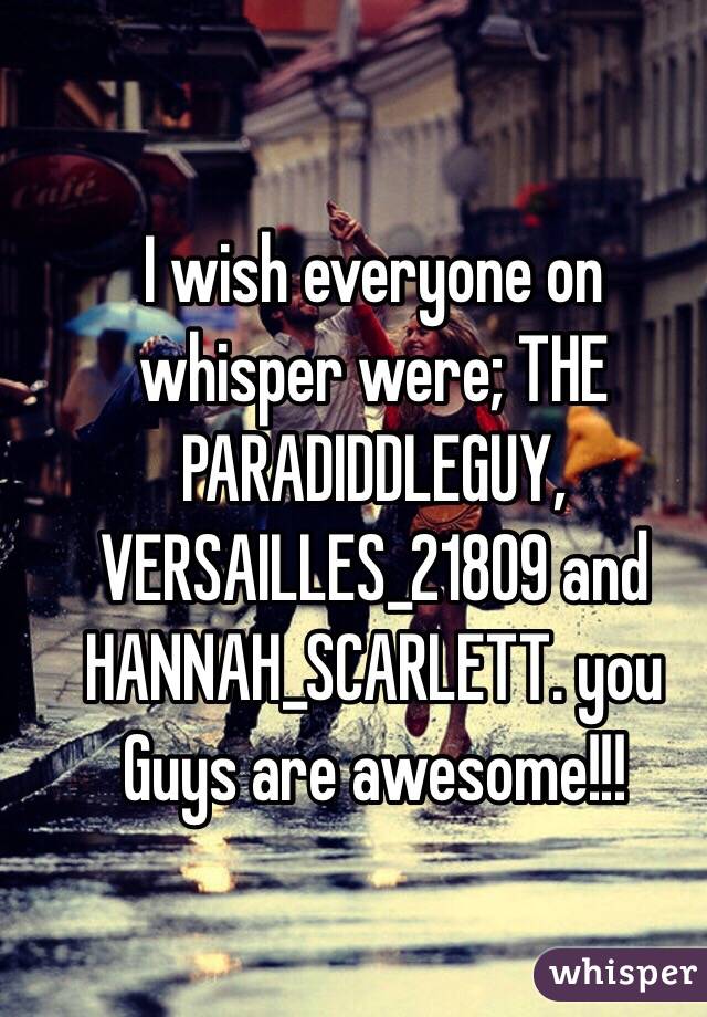 I wish everyone on whisper were; THE PARADIDDLEGUY, VERSAILLES_21809 and HANNAH_SCARLETT. you Guys are awesome!!!