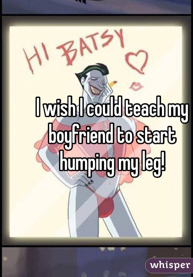 I wish I could teach my boyfriend to start humping my leg!