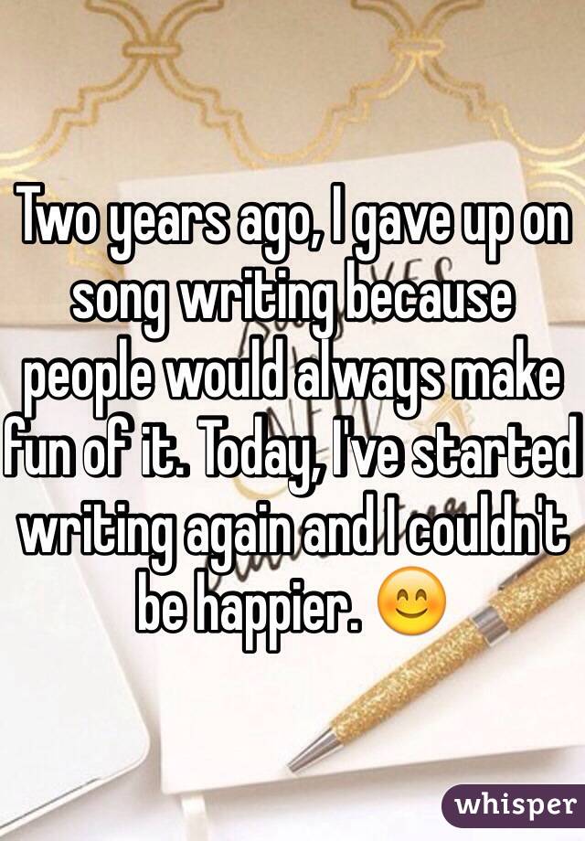 Two years ago, I gave up on song writing because people would always make fun of it. Today, I've started writing again and I couldn't be happier. 😊