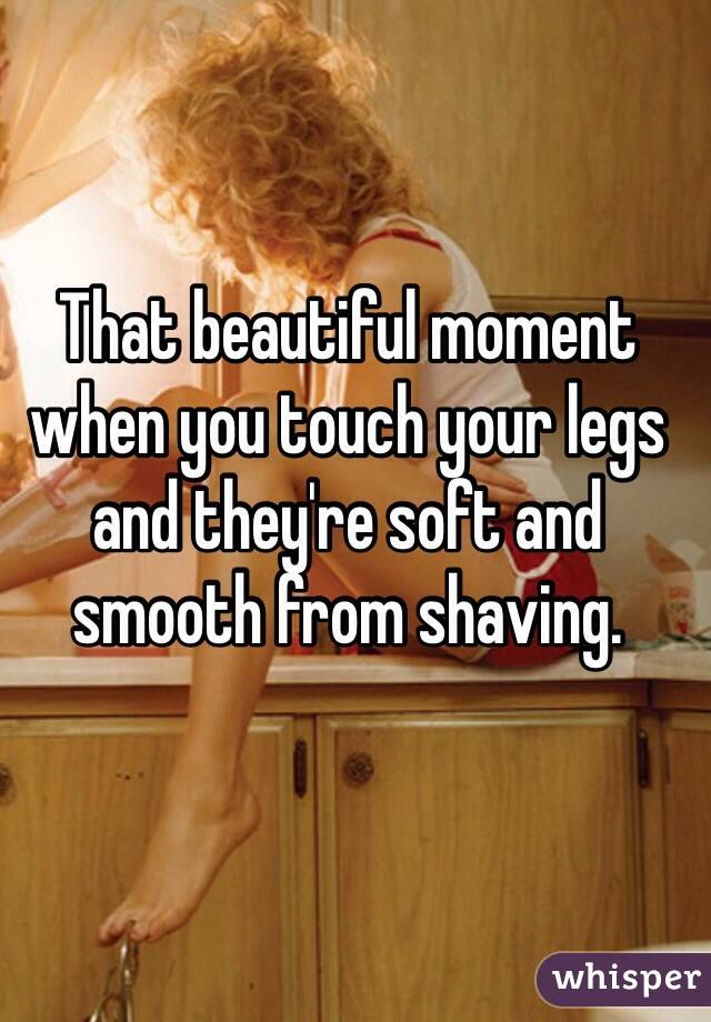 That beautiful moment when you touch your legs and they're soft and smooth from shaving.