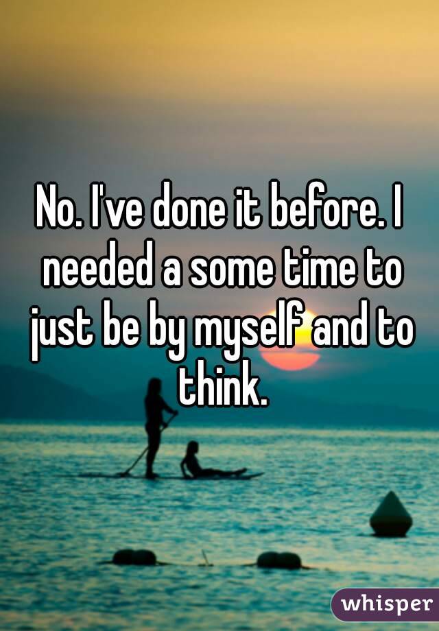 No. I've done it before. I needed a some time to just be by myself and to think.