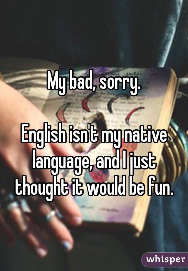 My bad, sorry.

English isn't my native language, and I just thought it would be fun.