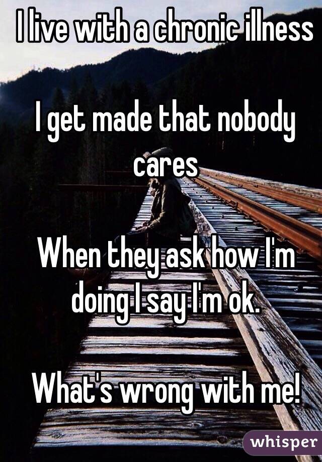 I live with a chronic illness

I get made that nobody cares

When they ask how I'm doing I say I'm ok.

What's wrong with me! 