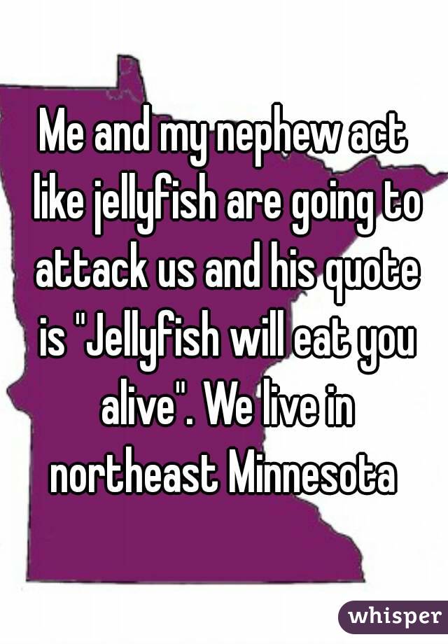 Me and my nephew act like jellyfish are going to attack us and his quote is "Jellyfish will eat you alive". We live in northeast Minnesota 