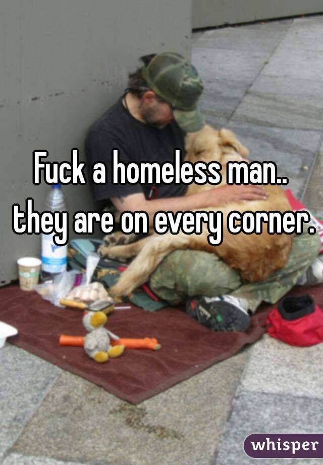 Fuck a homeless man.. they are on every corner. 