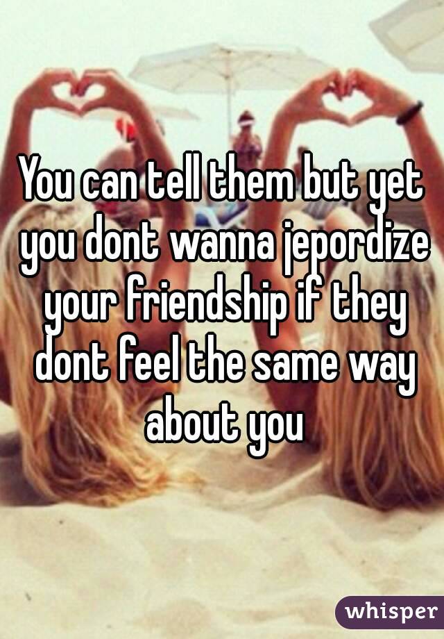 You can tell them but yet you dont wanna jepordize your friendship if they dont feel the same way about you