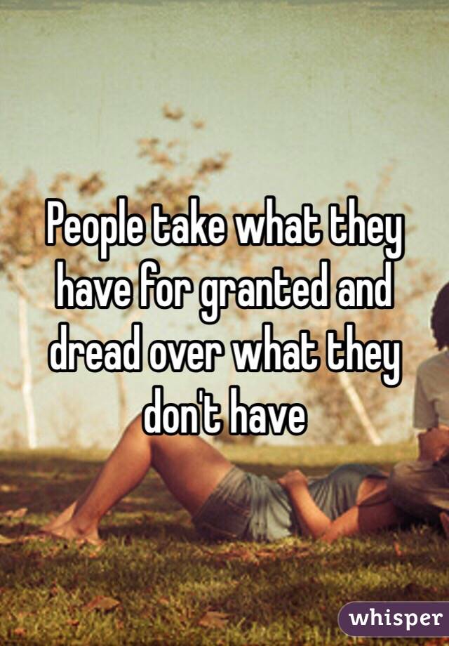 People take what they have for granted and dread over what they don't have