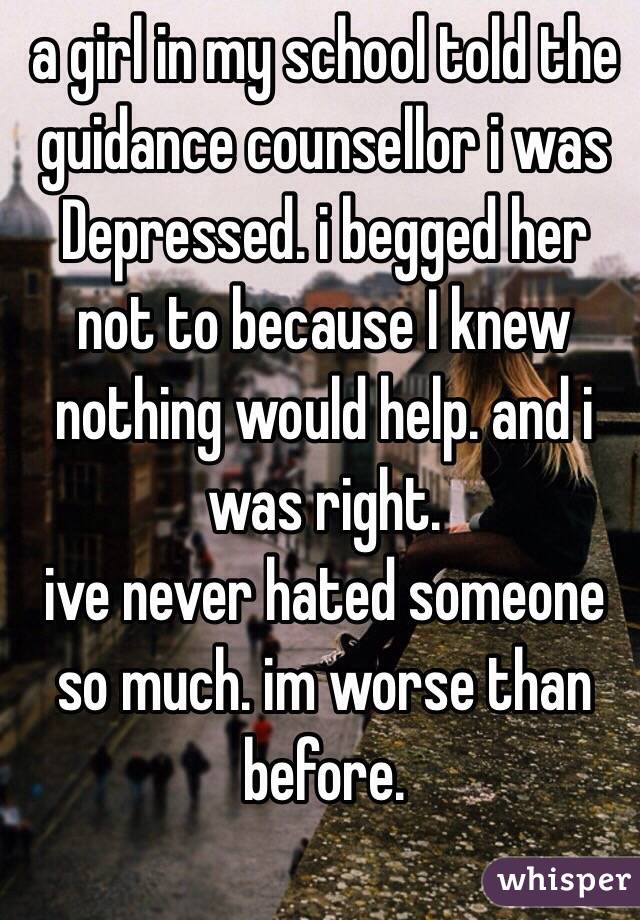 a girl in my school told the guidance counsellor i was Depressed. i begged her not to because I knew nothing would help. and i was right.
ive never hated someone so much. im worse than before.