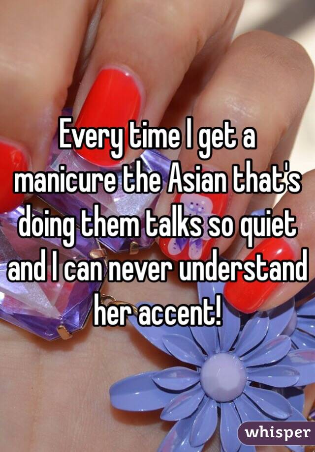 Every time I get a manicure the Asian that's doing them talks so quiet and I can never understand her accent!