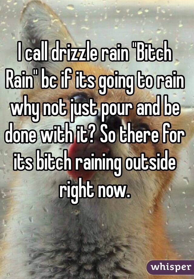 I call drizzle rain "Bitch Rain" bc if its going to rain why not just pour and be done with it? So there for its bitch raining outside right now. 