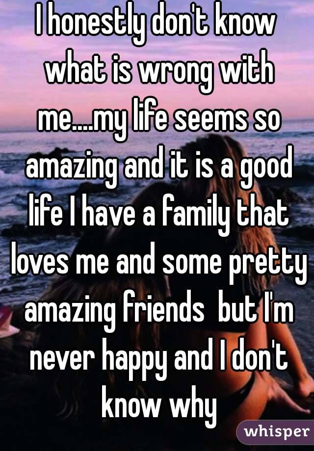 I honestly don't know what is wrong with me....my life seems so amazing and it is a good life I have a family that loves me and some pretty amazing friends  but I'm never happy and I don't know why