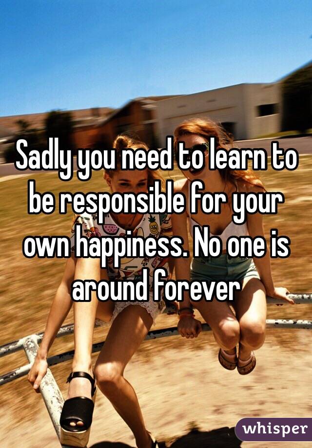 Sadly you need to learn to be responsible for your own happiness. No one is around forever 