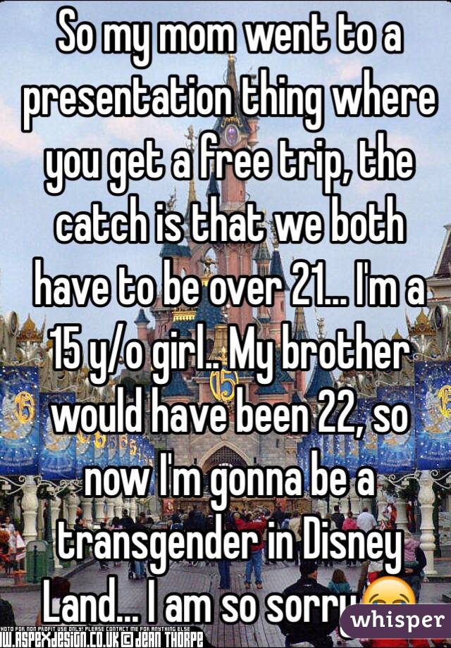 So my mom went to a presentation thing where you get a free trip, the catch is that we both have to be over 21... I'm a 15 y/o girl.. My brother would have been 22, so now I'm gonna be a transgender in Disney Land... I am so sorry😂