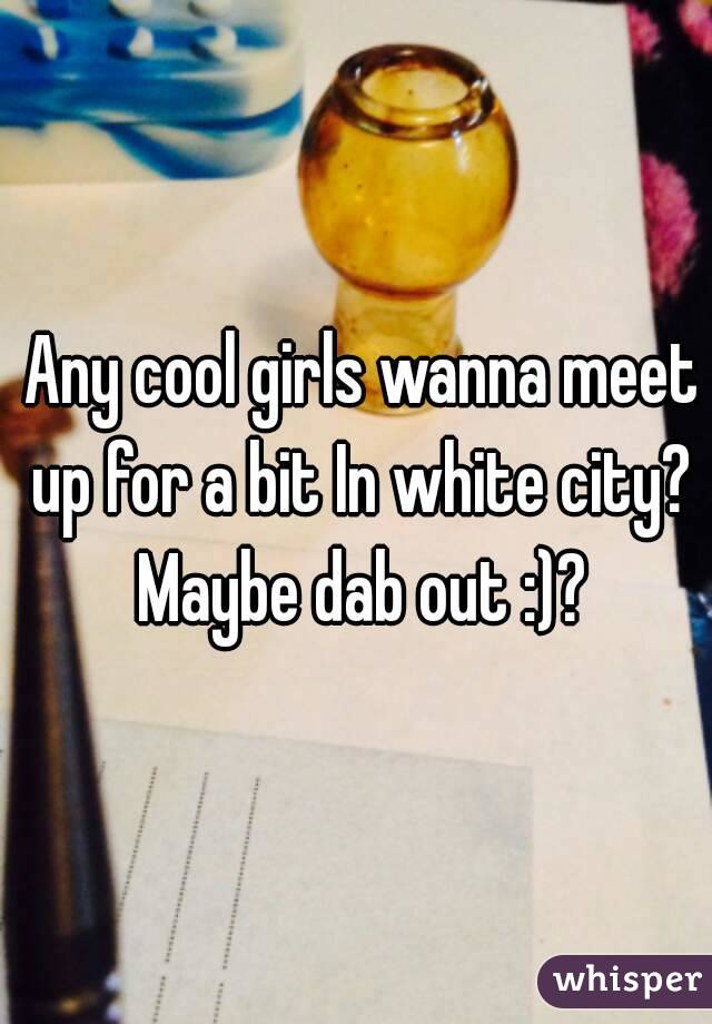  Any cool girls wanna meet up for a bit In white city? Maybe dab out :)?