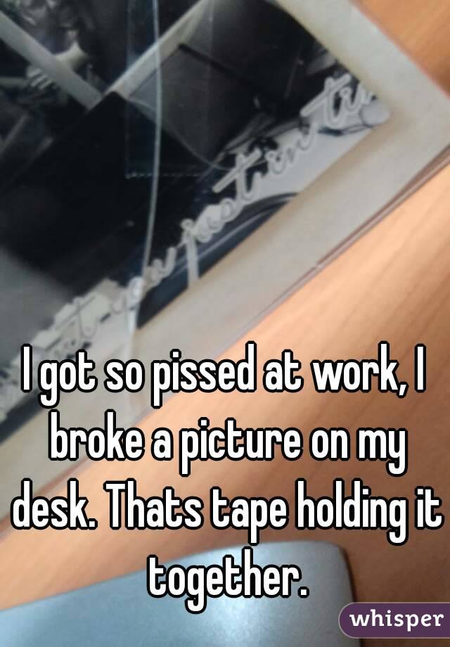 I got so pissed at work, I broke a picture on my desk. Thats tape holding it together.
