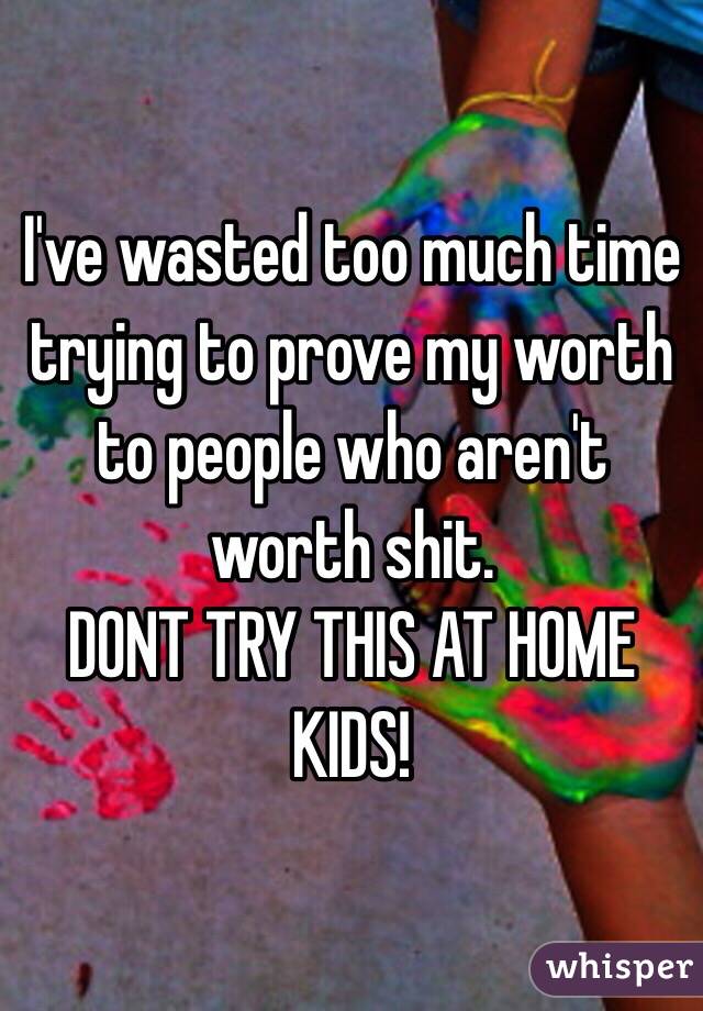 I've wasted too much time trying to prove my worth to people who aren't worth shit. 
DONT TRY THIS AT HOME KIDS!