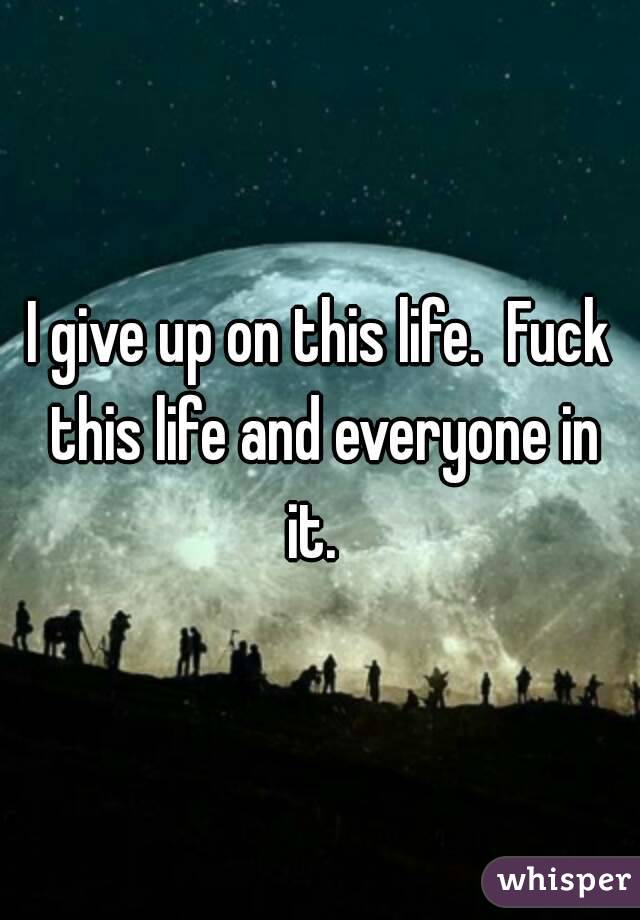 I give up on this life.  Fuck this life and everyone in it.  