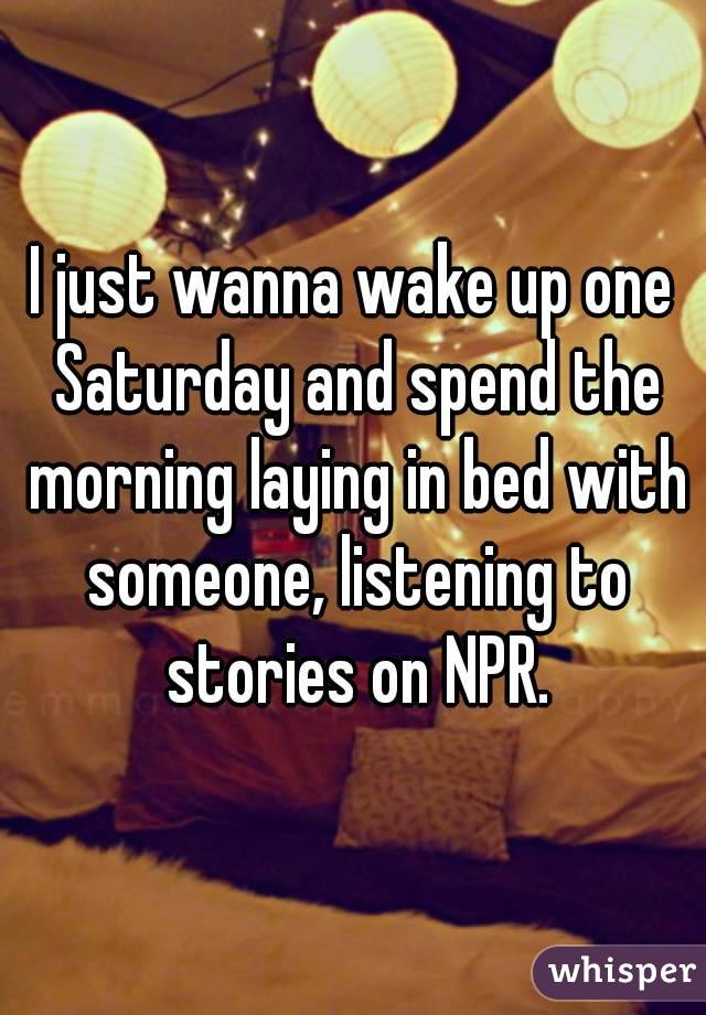 I just wanna wake up one Saturday and spend the morning laying in bed with someone, listening to stories on NPR.