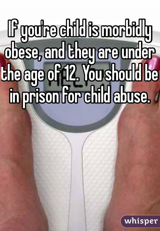 If you're child is morbidly obese, and they are under the age of 12. You should be in prison for child abuse. 