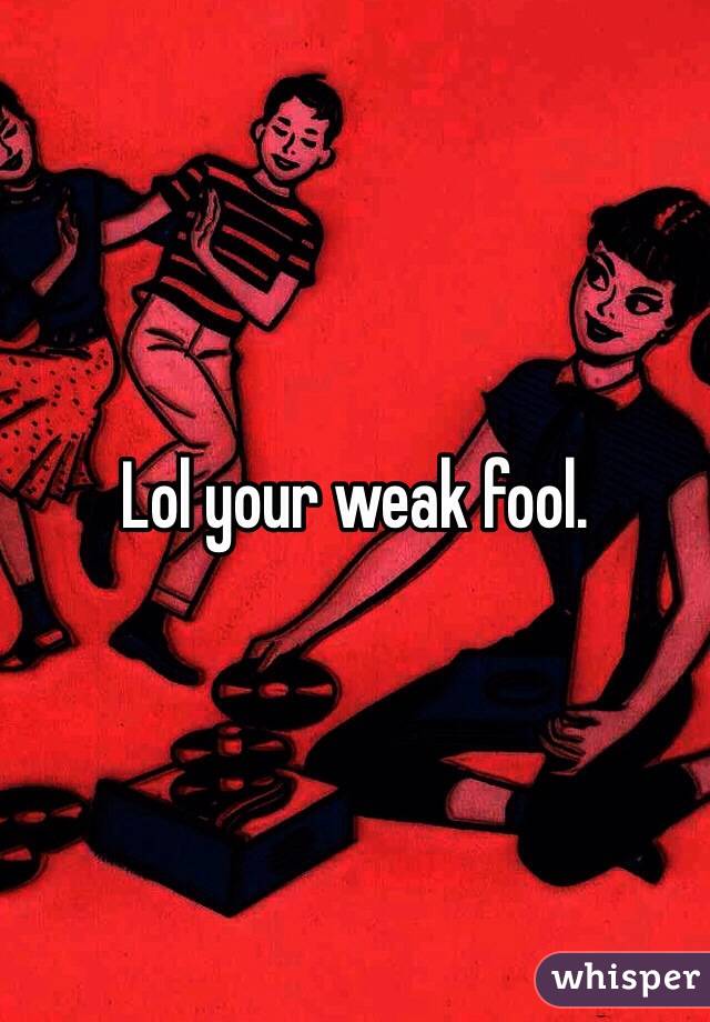 Lol your weak fool.