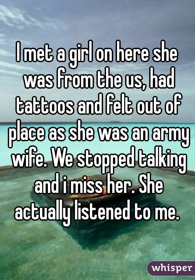 I met a girl on here she was from the us, had tattoos and felt out of place as she was an army wife. We stopped talking and i miss her. She actually listened to me. 