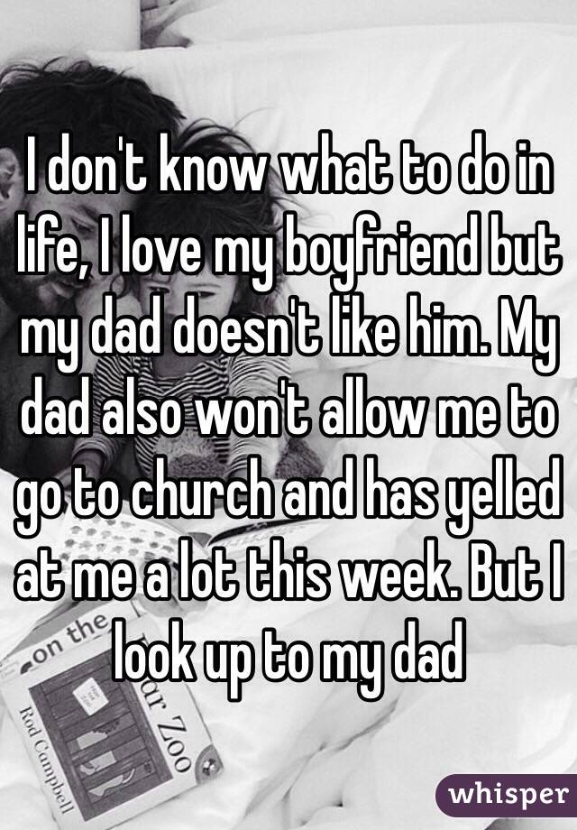 I don't know what to do in life, I love my boyfriend but my dad doesn't like him. My dad also won't allow me to go to church and has yelled at me a lot this week. But I look up to my dad 