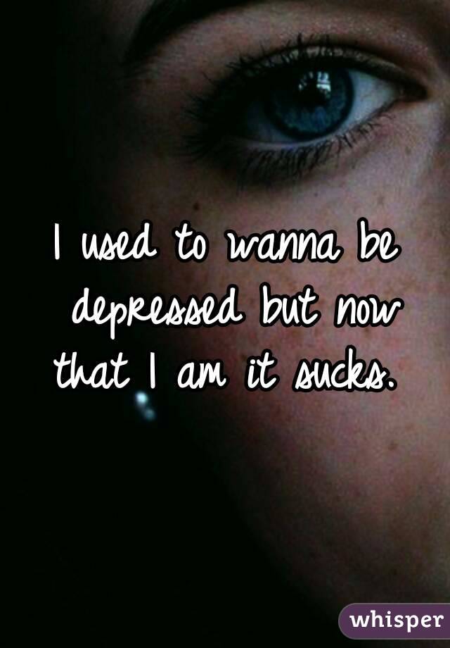 I used to wanna be depressed but now that I am it sucks. 