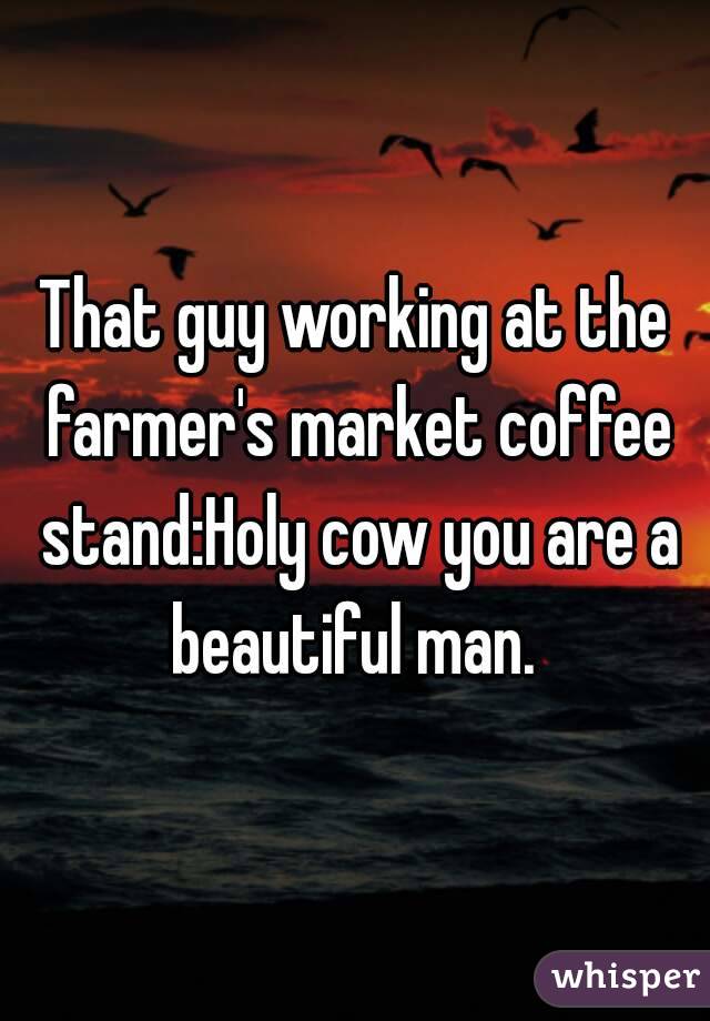 That guy working at the farmer's market coffee stand:Holy cow you are a beautiful man. 