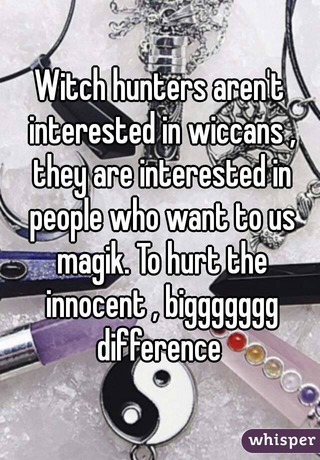 Witch hunters aren't interested in wiccans , they are interested in people who want to us magik. To hurt the innocent , biggggggg difference 