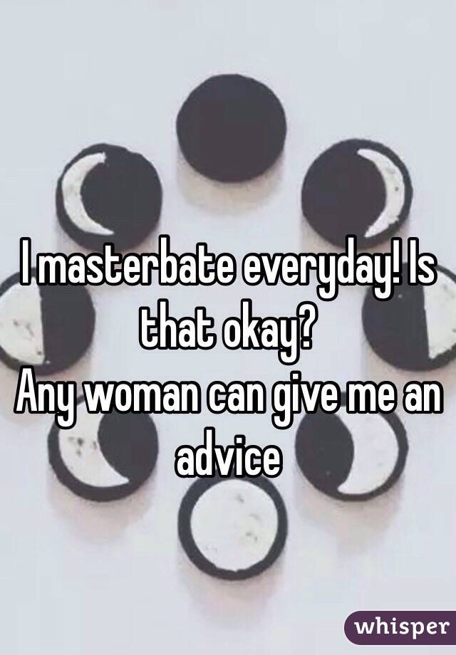 I masterbate everyday! Is that okay?
Any woman can give me an advice