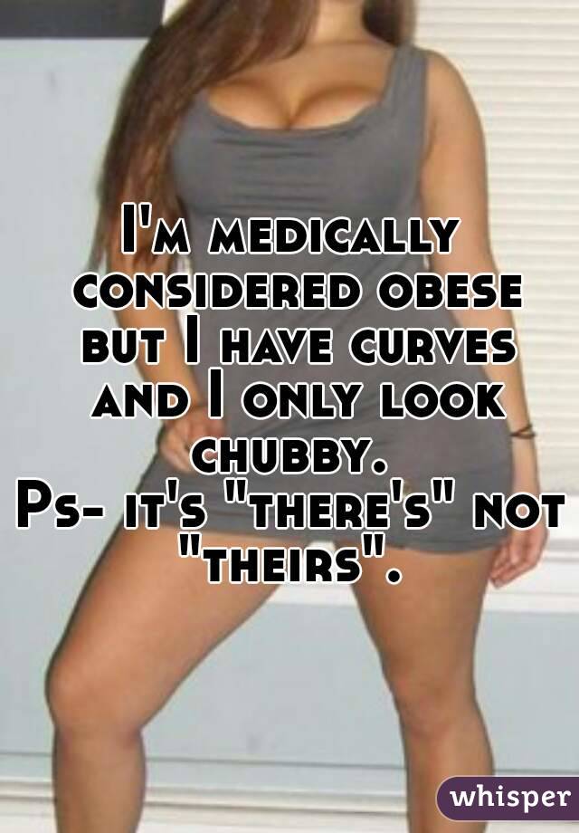 I'm medically considered obese but I have curves and I only look chubby. 
Ps- it's "there's" not "theirs". 