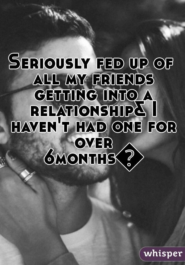 Seriously fed up of all my friends getting into a relationship& I haven't had one for over 6months💤