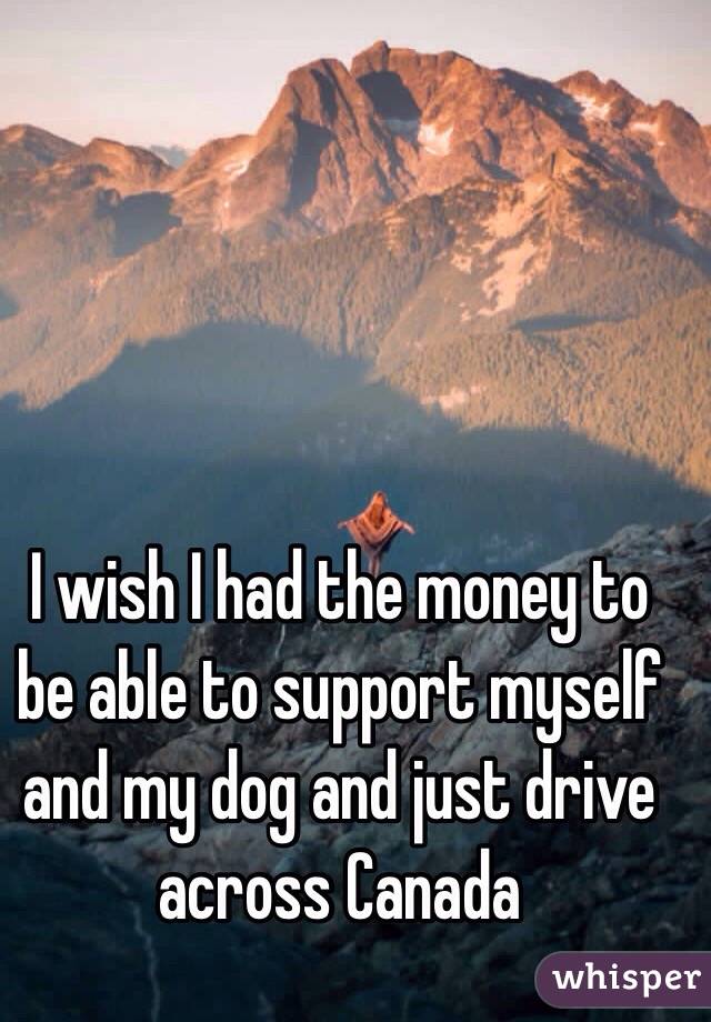 I wish I had the money to be able to support myself and my dog and just drive across Canada 