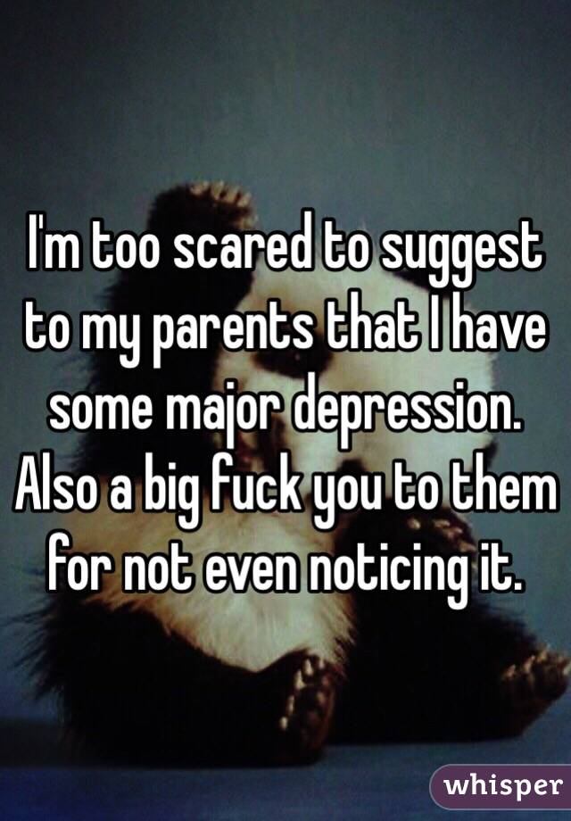 I'm too scared to suggest to my parents that I have some major depression. Also a big fuck you to them for not even noticing it. 