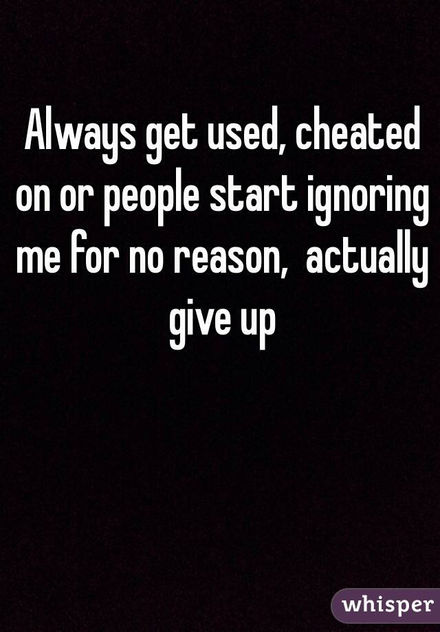 Always get used, cheated on or people start ignoring me for no reason,  actually give up 