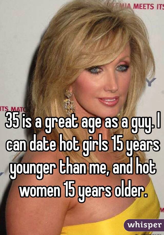 35 is a great age as a guy. I can date hot girls 15 years younger than me, and hot women 15 years older. 