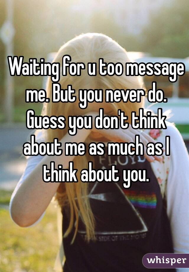 Waiting for u too message me. But you never do. Guess you don't think about me as much as I think about you.